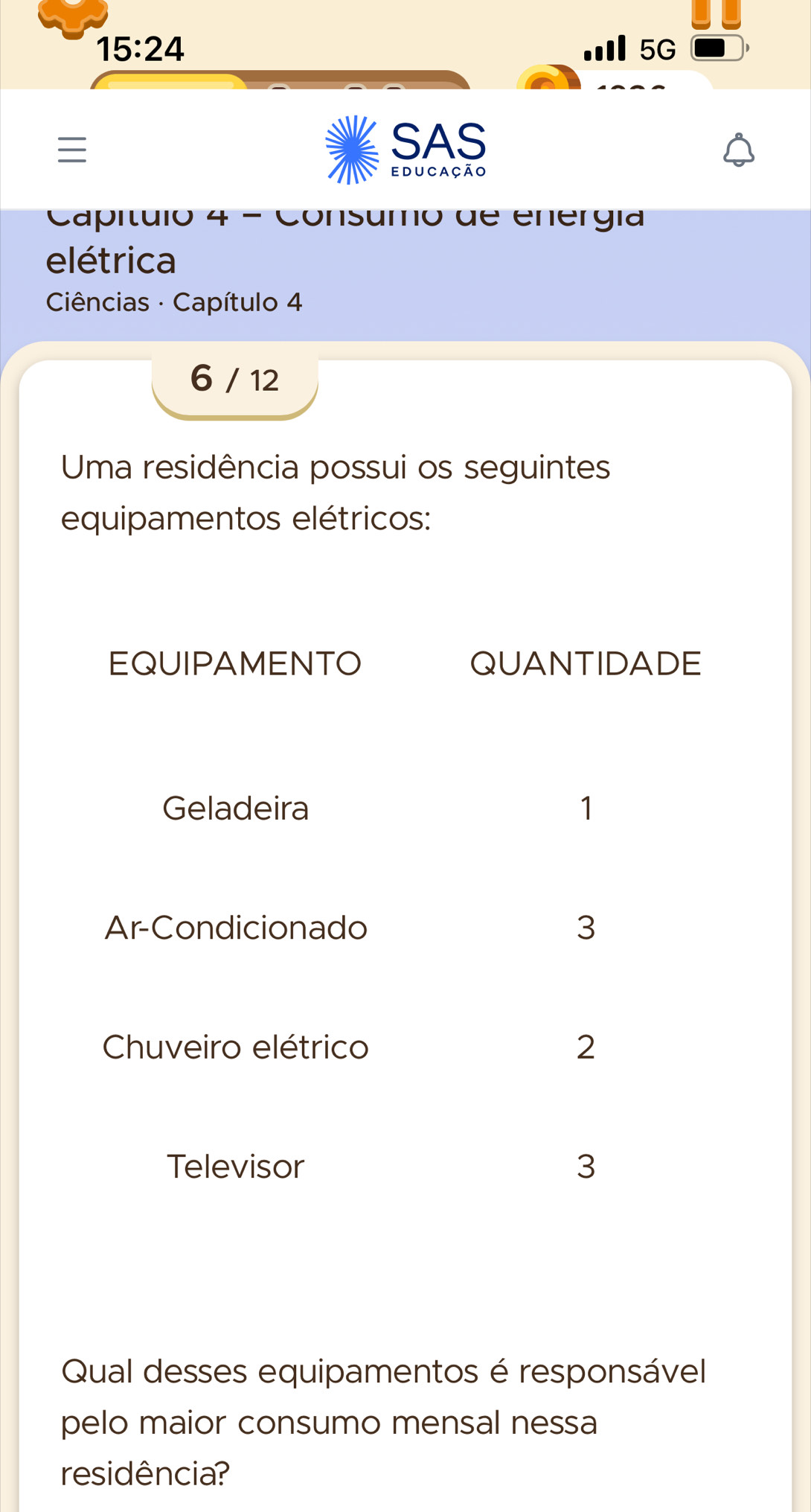 15:24
5G

SAS 
educação 
Capítulo 4 - Consumo de energía 
elétrica 
Ciências · Capítulo 4
6 / 12
Uma residência possui os seguintes 
equipamentos elétricos: 
Qual desses equipamentos é responsável 
pelo maior consumo mensal nessa 
residência?