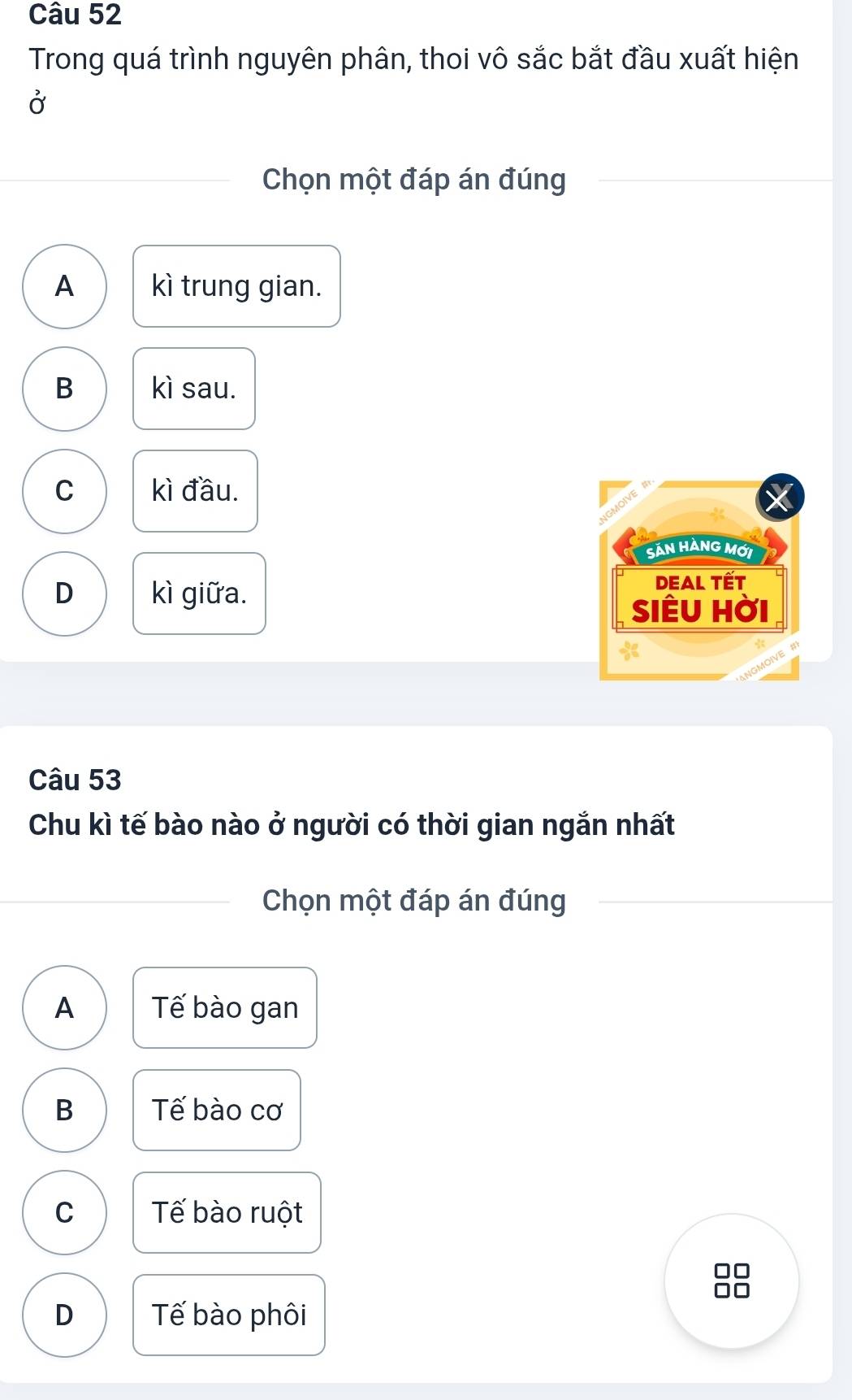 Trong quá trình nguyên phân, thoi vô sắc bắt đầu xuất hiện
Ở
Chọn một đáp án đúng
A kì trung gian.
B kì sau.
C kì đầu.
SảN HÀNG MỚi
D kì giữa. DEAL Tết
siÊu hời
Câu 53
Chu kì tế bào nào ở người có thời gian ngắn nhất
Chọn một đáp án đúng
A Tế bào gan
B Tế bào cơ
C Tế bào ruột
D Tế bào phôi