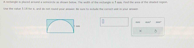 A rectangle is placed around a semicircle as shown below. The width of the rectangle is 5 mm. Find the area of the shaded region. 
Use the value 3.14 for π, and do not round your answer. Be sure to include the correct unit in your answer. 
mim mm^3 mm^3
×