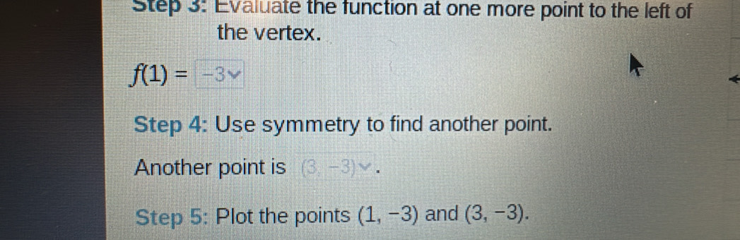 Evaluate the function at one more point to the left of 
the vertex.
f(1)=-3vee
Step 4: Use symmetry to find another point. 
Another point is (3,-3)vee. 
Step 5: Plot the points (1,-3) and (3,-3).