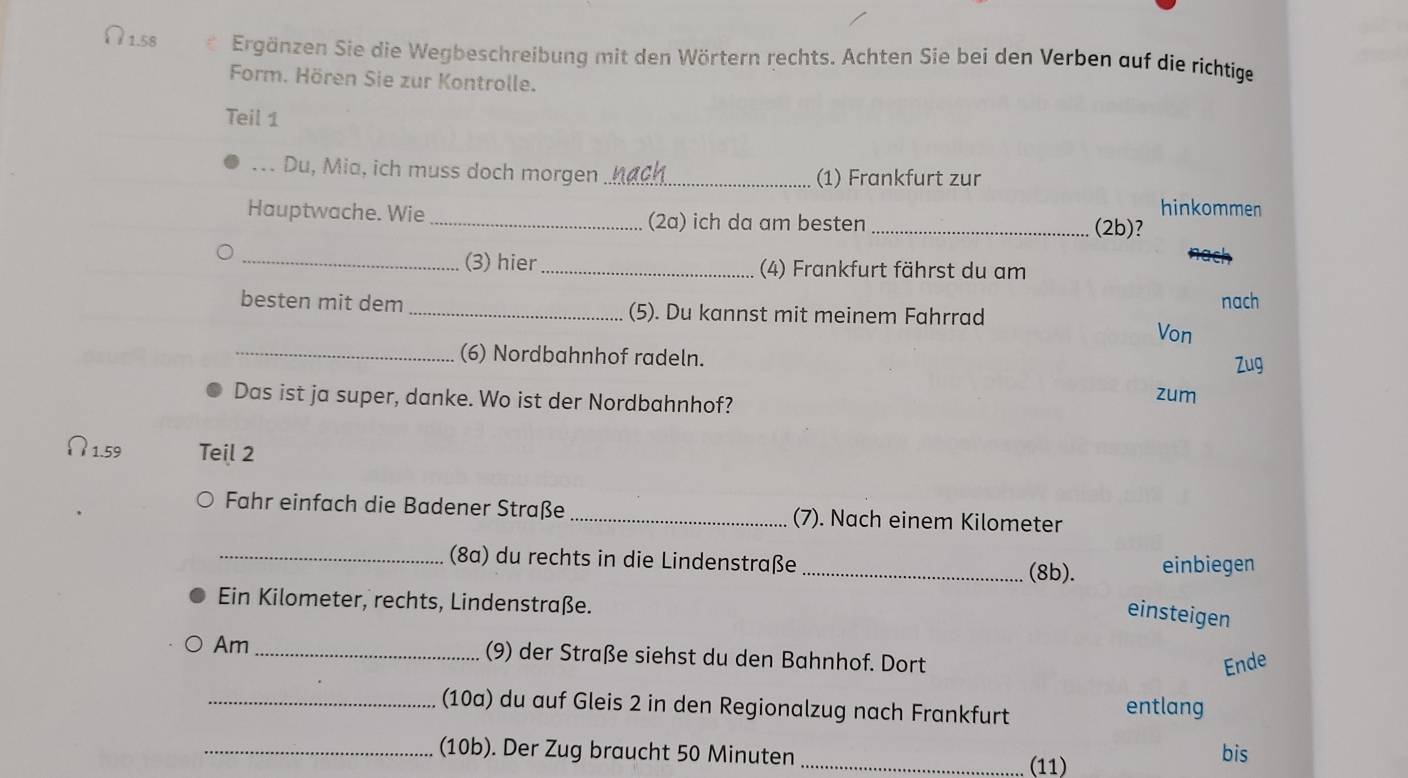 1.58 Ergänzen Sie die Wegbeschreibung mit den Wörtern rechts. Achten Sie bei den Verben auf die richtige 
Form. Hören Sie zur Kontrolle. 
Teil 1 
... Du, Mia, ich muss doch morgen _(1) Frankfurt zur 
hinkommen 
Hauptwache. Wie _(2a) ich da am besten_ (2b)? 
_(3) hier (4) Frankfurt fährst du am 
besten mit dem _(5). Du kannst mit meinem Fahrrad nach 
Von 
_(6) Nordbahnhof radeln. 
Zug 
Das ist ja super, danke. Wo ist der Nordbahnhof? zum 
? 1.59 Teil 2 
Fahr einfach die Badener Straße _(7). Nach einem Kilometer 
_(8a) du rechts in die Lindenstraße _(8b). einbiegen 
Ein Kilometer, rechts, Lindenstraße. 
einsteigen 
Am_ (9) der Straße siehst du den Bahnhof. Dort 
Ende 
_(10a) du auf Gleis 2 in den Regionalzug nach Frankfurt entlang 
_(10b). Der Zug braucht 50 Minuten bis 
_(11)