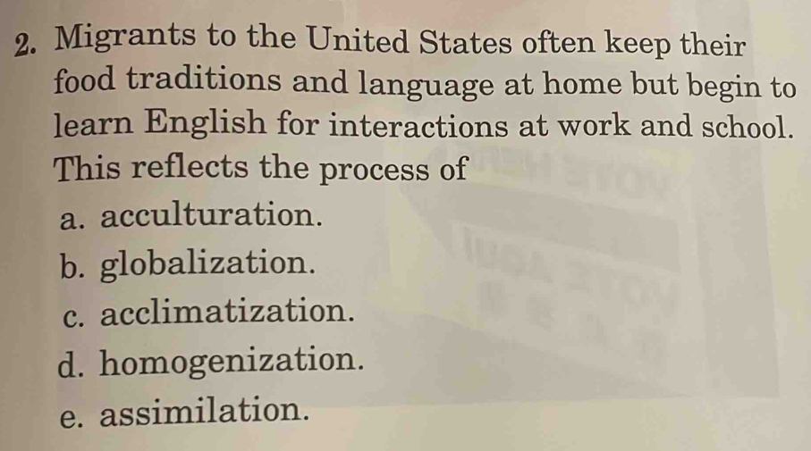 Migrants to the United States often keep their
food traditions and language at home but begin to
learn English for interactions at work and school.
This reflects the process of
a. acculturation.
b. globalization.
c. acclimatization.
d. homogenization.
e. assimilation.