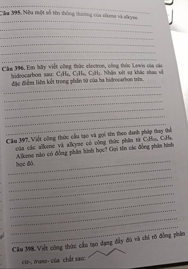 Nêu một số tên thông thường của alkene và alkyne. 
_ 
_ 
_ 
_ 
_ 
Câu 396. Em hãy viết công thức electron, công thức Lewis của các 
hidrocarbon sau: C_2H_6, C_2H_4, C_2H_2. Nhận xét sự khác nhau về 
_ 
đặc điểm liên kết trong phân tử của ba hidrocarbon trên. 
_ 
_ 
_ 
_ 
_ 
Câu 397. Viết công thức cấu tạo và gọi tên theo danh pháp thay thế 
của các alkene và alkyne có công thức phân tử C_5H_10, C_5H_8. 
_ 
Alkene nào có đồng phân hình học? Gọi tên các đồng phân hình 
_ 
học đó. 
_ 
_ 
_ 
_ 
_ 
ac 
_ 
_ 
Câu 398. Viết công thức cấu tạo dạng đầy đủ và chỉ rõ đồng phân 
cis-, trans- của chất sau: