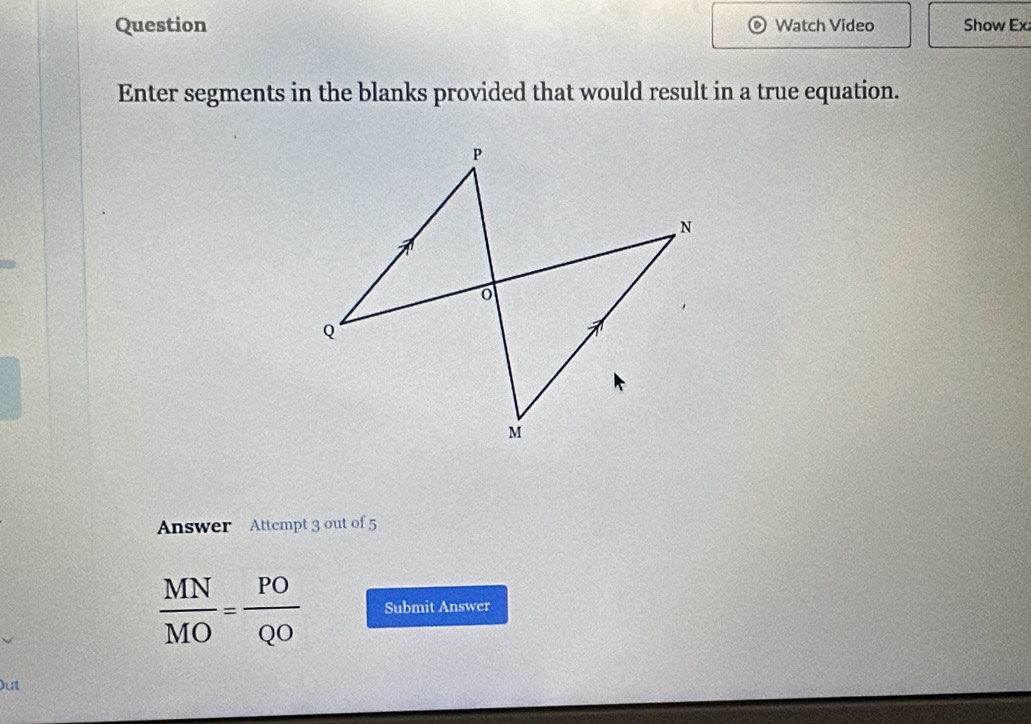 Question Watch Video Show Ex 
Enter segments in the blanks provided that would result in a true equation. 
Answer Attempt 3 out of 5
 MN/MO = PO/QO  Submit Answer 
Out