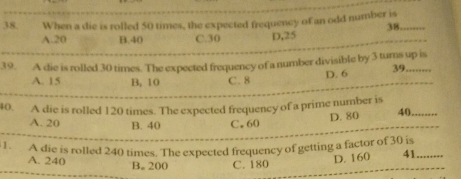 When a die is rolled 50 times, the expected frequency of an odd number is
38.
A. 20 B. 40 C. 30 D, 25
39. A die is rolled 30 times. The expected frequency of a number divisible by 3 tumns up is
A. 15 B, 10 C. 8
D. 6 39. .
40. A die is rolled 120 times. The expected frequency of a prime number is D. 80 40
A. 20 B. 40 C. 60
1. A die is rolled 240 times. The expected frequency of getting a factor of 30 is
A. 240 B. 200 C. 180
D. 160 41