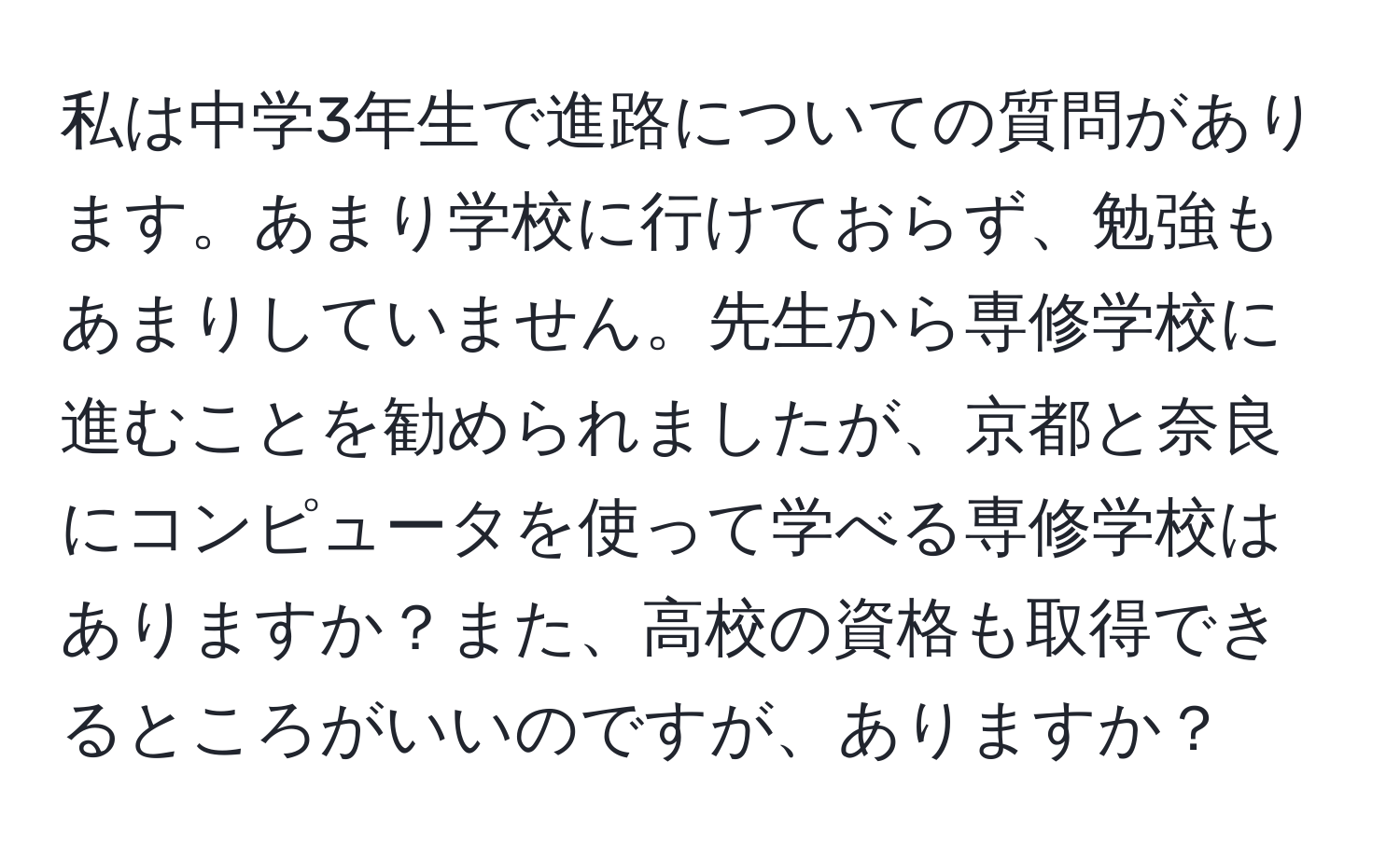 私は中学3年生で進路についての質問があります。あまり学校に行けておらず、勉強もあまりしていません。先生から専修学校に進むことを勧められましたが、京都と奈良にコンピュータを使って学べる専修学校はありますか？また、高校の資格も取得できるところがいいのですが、ありますか？