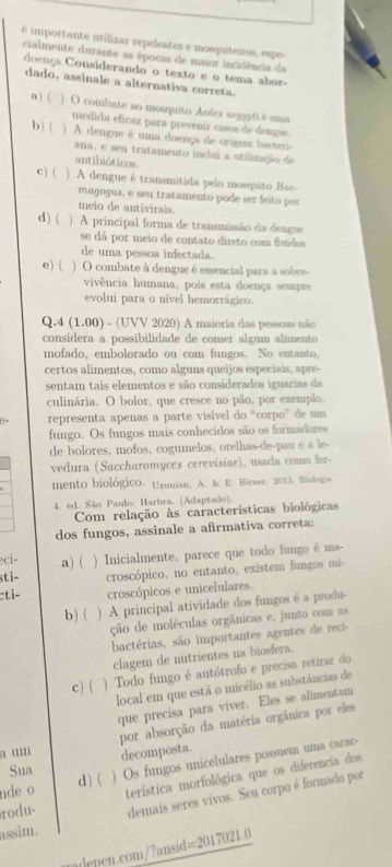 é importante utilizar repelentes e mosquiteiros, espe
cialmente durante as épocas de maior incidência da
doença Considerando o texto e o tema abor.
dado, assinale a alternativa correta.
a )( ) O combate ao mosquito Ardes aogypti é uma
medida eficaz para prevenir casos de dengue
b) ( ) A dengue é uma doença de origam hacteri-
ana, e seu tratamento inclui a utilização de
antibióticos.
c) ( ) A dengue é transmitida pelo mosquito 8se-
maçogus, e seu tratamento pode ser feito por
meio de antivirais.
d)( ) A principal forma de transmissão da dengue
se dá por meio de contato direto com fluidos
de uma pessoa infectada.
e) ( ) O combate à dengue é essencial para a sobre-
vivência humana, pois esta doença sempre
evolui para o nível hemorrágico.
Q.4 (1.00) - (UVV 2020) A maioria das pessoas não
consídera a possibilidade de comer algum alimento
mofado, embolorado ou com fungos. No entanto,
certos alimentos, como alguns queijos especiais, apre
sentam tais elementos e são considerados iguarias da
culinária. O bolor, que cresce no pão, por exemplo,
representa apenas a parte visível do “corpo” de um
fungo. Os fungos mais conhecidos são os formadores
de bolores, mofos, cogumelos, orelhas-de-pau e a le-
vedura (Saccharomyces cerevisiae), usada como fer-
mento biológico. Uzunian, A. & E. Birner. 2013. Biologia
4. ed. São Paulo: Harbra. (Adaptado).
Com relação às características biológicas
dos fungos, assinale a afirmativa correta:
ci- a) (
stì- ) Inicialmente, parece que todo fungo é ma-
croscópico, no entanto, existem fungos mi-
cti- croscópicos e unicelulares.
b) ( ) A principal atividade dos fungos é a produ-
ção de moléculas orgânicas e, junto com as
bactérias, são importantes agentes de reci-
clagem de nutrientes na biosfera.
c) ( ) Todo fungo é autótrofo e precisa retirar do
local em que está o micélio as substâncias de
que precisa para viver. Eles se alimentam
por absorção da matéria orgânica por eles
a um decomposta
nde o ) Os fungos unicelulares possuem uma carac-
Sua d)(
rodu- terística morfológica que os diferencia dos
demais seres vivos. Seu corpo é formado por
assim.
udenen.com/?ansid=2017021.0