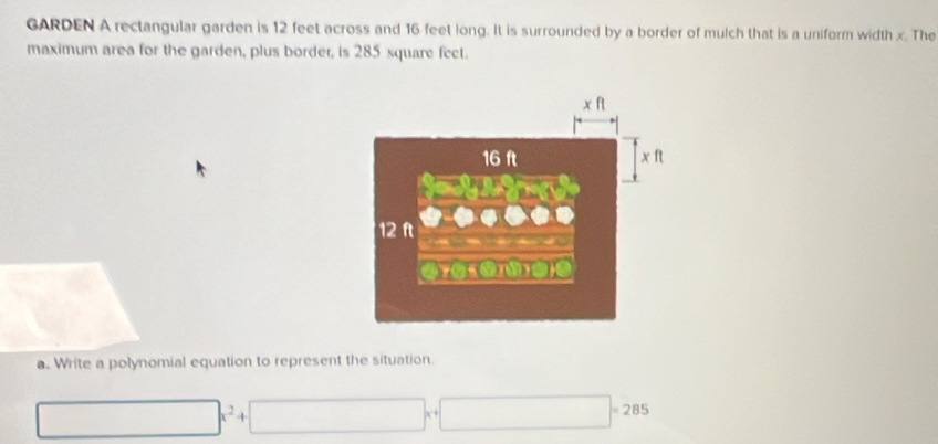 GARDEN A rectangular garden is 12 feet across and 16 feet long. It is surrounded by a border of mulch that is a uniform width x. The 
maximum area for the garden, plus border, is 285 square fect. 
a. Write a polynomial equation to represent the situation. 
□  ()^circ ()2^1/ x^2 ()^1/2(x≤ /2) |x^(-4)| _  =28