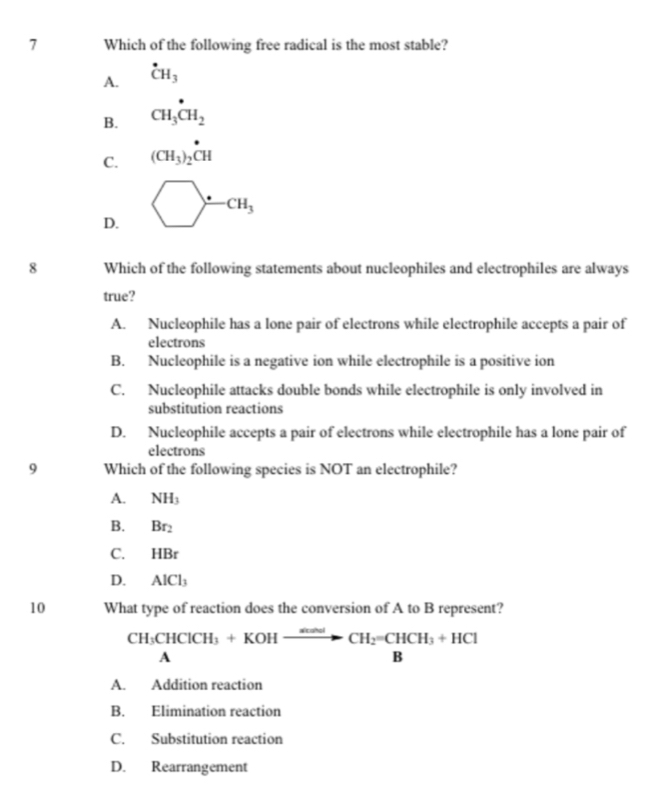 Which of the following free radical is the most stable?
A. dot CH_3
B. CH_3^((·)CH_2)
C. (CH_3)_2^(*CH
D. bigcirc -cH_3)
8 Which of the following statements about nucleophiles and electrophiles are always
true?
A. Nucleophile has a lone pair of electrons while electrophile accepts a pair of
electrons
B. Nucleophile is a negative ion while electrophile is a positive ion
C. Nucleophile attacks double bonds while electrophile is only involved in
substitution reactions
D. Nucleophile accepts a pair of electrons while electrophile has a lone pair of
electrons
9 Which of the following species is NOT an electrophile?
A. NH_3
B. Br_2
C. HBr
D. AlCl_3
10 What type of reaction does the conversion of A to B represent?
CH_3CHClCH_3+KOHxrightarrow *CandCH_2=CHCH_3+HCl
□ ,□ )
A
A. Addition reaction
B. Elimination reaction
C. Substitution reaction
D. Rearrangement