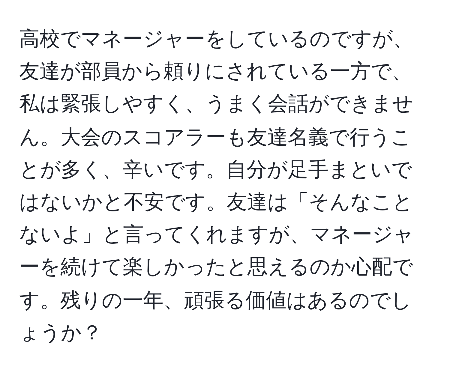 高校でマネージャーをしているのですが、友達が部員から頼りにされている一方で、私は緊張しやすく、うまく会話ができません。大会のスコアラーも友達名義で行うことが多く、辛いです。自分が足手まといではないかと不安です。友達は「そんなことないよ」と言ってくれますが、マネージャーを続けて楽しかったと思えるのか心配です。残りの一年、頑張る価値はあるのでしょうか？