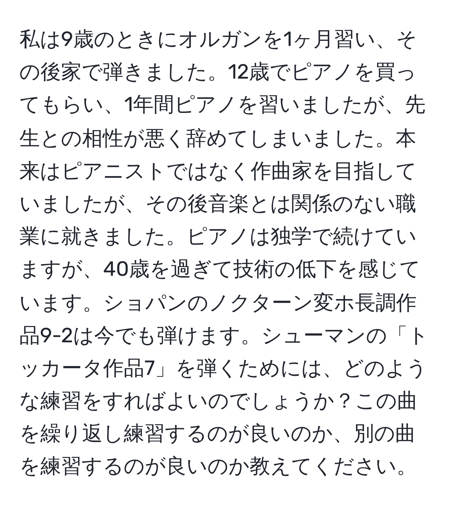 私は9歳のときにオルガンを1ヶ月習い、その後家で弾きました。12歳でピアノを買ってもらい、1年間ピアノを習いましたが、先生との相性が悪く辞めてしまいました。本来はピアニストではなく作曲家を目指していましたが、その後音楽とは関係のない職業に就きました。ピアノは独学で続けていますが、40歳を過ぎて技術の低下を感じています。ショパンのノクターン変ホ長調作品9-2は今でも弾けます。シューマンの「トッカータ作品7」を弾くためには、どのような練習をすればよいのでしょうか？この曲を繰り返し練習するのが良いのか、別の曲を練習するのが良いのか教えてください。