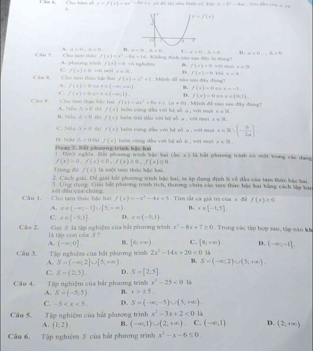 Câu 6, Cho hàm số y=f(x)=ax^2+bx+c có đồ thị như hình vẽ. Đặt △ =b^2-4ac im dầu của a và
δ .
A. a>0,△ >0. B. a<0,△ >0. C. a>0,△ =0. D. a<0,△ =0.
Câu 7. Cho tam thức f(x)=x^2-8x+16 , Khẳng định nào sau đây là đúng?
A. phương trinh f(x)=0.v6 nghiệm. B. f(x)>0 với mài x∈ R
C. f(x)≥ 0 vái mói x∈ R. D. f(x)<0</tex> khi x<4</tex>
Câu 8. Cho tam thức bậc hai f(x)=x^2+1 Mệnh đề nào sau đây đùng?
A. f(x)>0Leftrightarrow x∈ (-∈fty ;+∈fty ). B. f(x)=0Leftrightarrow x=-1.
C. f(x)<0Leftrightarrow x∈ (-∈fty ,1)
D. f(x)>0 < > x∈ (0,1),
Câu 9, Cho tam thức bậc hai f(x)=ax^2+bx+c(a!= 0) Mệnh đề nào sau đây đùng?
A. Nếu △ >0 thì f(x) luōn cùng dấu với hệ số a , với mọi x∈ R.
B. Nếu △ <0</tex> thì f(x) luôn trái dấu với hệ số a , với mọi x∈ R.
C. Nếu △ =0 thì f(x) luôn cùng dầu với hệ số a , với mọi x∈ Rvee  - b/2a  .
D. Nếu △ <0</tex> thì f(x) luôn cùng đầu với hệ số b , với mọi x∈ R.
Đạng 2. Bất phương trình bậc hai
1. Định nghĩa. Bất phương trình bậc hai (ln x) là bắt phương trình có một trong các dạng
f(x)>0,f(x)<0,f(x)≥ 0,f(x)≤ 0.
Trong đó f(x) là một tam thức bậc hai.
2. Cách giải. Để giải bắt phương trình bậc hai, ta áp dụng định lí về dầu của tam thức bậc hai.
3. Ứng dụng. Giải bắt phương trình tích, thương chứa các tam thức bậc hai bằng cách lập bản
xét dầu của chúng.
Cầâu 1. Cho tam thức bậc hai f(x)=-x^2-4x+5. Tìm tất cả giá trị của x đề f(x)≥ 0.
A. x∈ (-∈fty ;-1]∪ [5;+∈fty ). B. x∈ [-1;5].
C. x∈ [-5;1]. D. x∈ (-5;1).
Câu 2. Gọi S là tập nghiệm của bất phương trình x^2-8x+7≥ 0. Trong các tập hợp sau, tập nào kh
l tập con của S ?
A. (-∈fty ;0]. B. [6;+∈fty ). C. [8;+∈fty ). D. (-∈fty ,-1].
Câu 3. Tập nghiệm của bất phương trình 2x^2-14x+20<0</tex> là
B.
A. S=(-∈fty ;2]∪ [5;+∈fty ). S=(-∈fty ;2)∪ (5;+∈fty ).
C. S=(2;5). D. S=[2;5].
Câu 4. Tập nghiệm của bất phương trình x^2-25<0</tex> là
A. S=(-5;5). B. x>± 5.
C. -5 D. S=(-∈fty ;-5)∪ (5;+∈fty ).
Câu 5. Tập nghiệm của bất phương trình x^2-3x+2<0</tex> là
A. (1;2). B. (-∈fty ;1)∪ (2;+∈fty ) C. (-∈fty ;1). D. (2;+∈fty ).
Câu 6. Tập nghiệm S của bất phương trình x^2-x-6≤ 0.