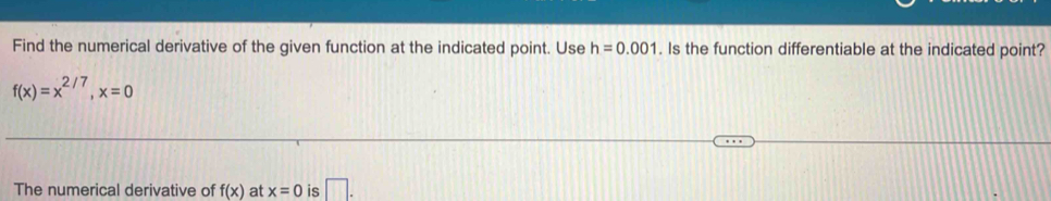 Find the numerical derivative of the given function at the indicated point. Use h=0.001. Is the function differentiable at the indicated point?
f(x)=x^(2/7), x=0
The numerical derivative of f(x) at x=0 is □ .