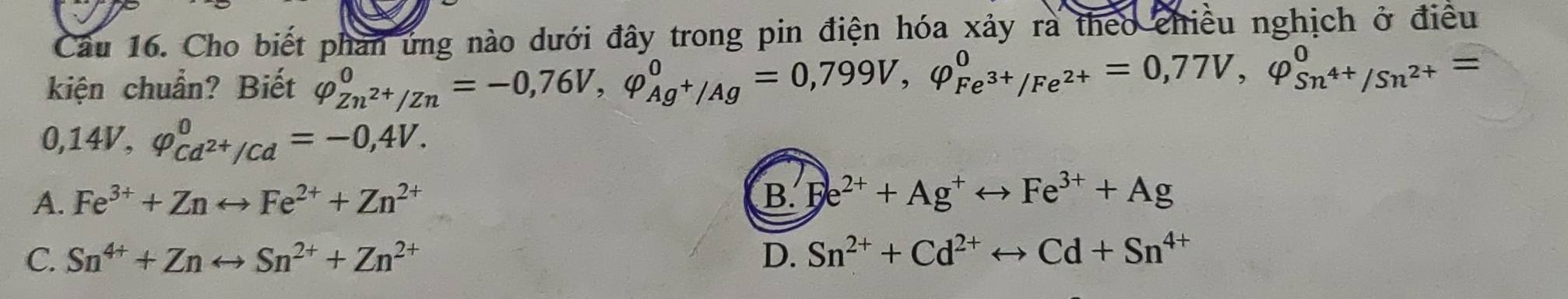 Cầu 16. Cho biết phan ứng nào dưới đây trong pin điện hóa xảy rà theo chiều nghịch ở điều
kiện chuẩn? Biết varphi _Zn^(2+)/Zn^0=-0,76V, varphi _Ag^+/Ag^0=0,799V, varphi _Fe^(3+)/Fe^(2+)^0=0,77V, varphi _Sn^(4+)/Sn^(2+)^0=
0,14V, varphi _Cd^(2+)/Cd^0=-0,4V.
A. Fe^(3+)+Znrightarrow Fe^(2+)+Zn^(2+) B Fe^(2+)+Ag^+rightarrow Fe^(3+)+Ag
C. Sn^(4+)+Znrightarrow Sn^(2+)+Zn^(2+) D. Sn^(2+)+Cd^(2+)rightarrow Cd+Sn^(4+)