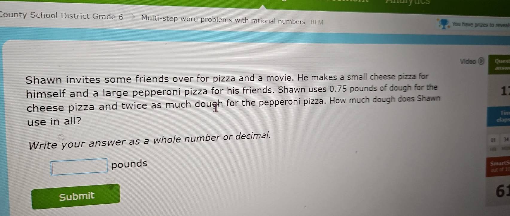 Anarytcs 
County School District Grade 6 Multi-step word problems with rational numbers RFM You have prizes to reveal 
Video Ques 
answ 
Shawn invites some friends over for pizza and a movie. He makes a small cheese pizza for 
himself and a large pepperoni pizza for his friends. Shawn uses 0.75 pounds of dough for the
1
cheese pizza and twice as much dough for the pepperoni pizza. How much dough does Shawn 
Tim 
use in all? elaps 
Write your answer as a whole number or decimal.
01 34
pounds
Submit
61