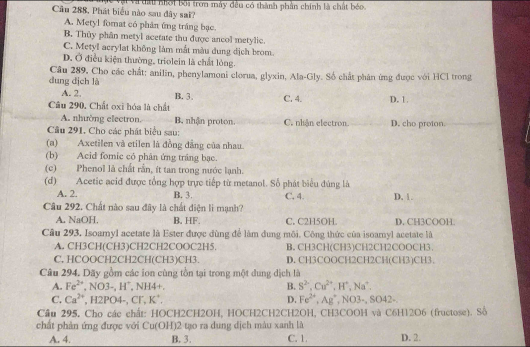 vt và đầu nhỏt bối trơn máy đều có thành phần chính là chất béo.
Câu 288. Phát biểu nào sau đây sai?
A. Metyl fomat có phản ứng tráng bạc.
B. Thủy phân metyl acetate thu được ancol metylic.
C. Metyl acrylat không làm mất màu dung dịch brom.
D. Ở điều kiện thường, triolein là chất lỏng.
Câu 289. Cho các chất: anilin, phenylamoni clorua, glyxin, Ala-Gly. Số chất phản ứng được với HCl trong
dung dịch là
A. 2. B. 3.
Câu 290. Chất oxi hóa là chất C. 4. D. 1.
A. nhường electron. B. nhận proton. C. nhận electron. D. cho proton.
Câu 291. Cho các phát biểu sau:
(a) Axetilen và etilen là đồng đẳng của nhau.
(b) Acid fomic có phản ứng tráng bạc.
(c) Phenol là chất rắn, ít tan trong nước lạnh.
(d) Acetic acid được tổng hợp trực tiếp từ metanol. Số phát biểu đúng là
A. 2. B. 3. C. 4. D. 1.
Câu 292. Chất nào sau đây là chất điện li mạnh?
A. NaOH. B. HF. C. C2H5OH. D. CH3COOH.
Câu 293. Isoamyl acetate là Ester được dùng để làm dung môi. Công thức của isoamyl acetate là
A. CH3CH(CH3)CH2CH2COOC2H5. B. CH3CH(CH3)CH2CH2COOCH3
C, HCOOCH2CH2CH(CH3)CH3. D. CH3COOCH2CH2CH(CH3)CH3.
Câu 294. Dãy gồm các ion cùng tồn tại trong một dung dịch là
A. Fe^(2+) ,NO3-,H^+ , NH4+. B. S^(2-),Cu^(2+),H^+,Na^+.
C. Ca^(2+) , H2PO4-, Cl, K*. D. Fe^(2+),Ag^+ , NO3-, SO42-.
Cầu 295. Cho các chất: HOCH2CH2OH, HOCH2CH2CH2OH, CH3COOH và C6H12O6 (fructose). Số
chất phản ứng được với Cu(OH)2 tạo ra dung dịch màu xanh là
A. 4. B. 3. C. 1. D. 2.