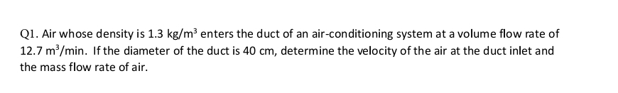 Air whose density is 1.3kg/m^3 enters the duct of an air-conditioning system at a volume flow rate of
12.7m^3/min. If the diameter of the duct is 40 cm, determine the velocity of the air at the duct inlet and 
the mass flow rate of air.