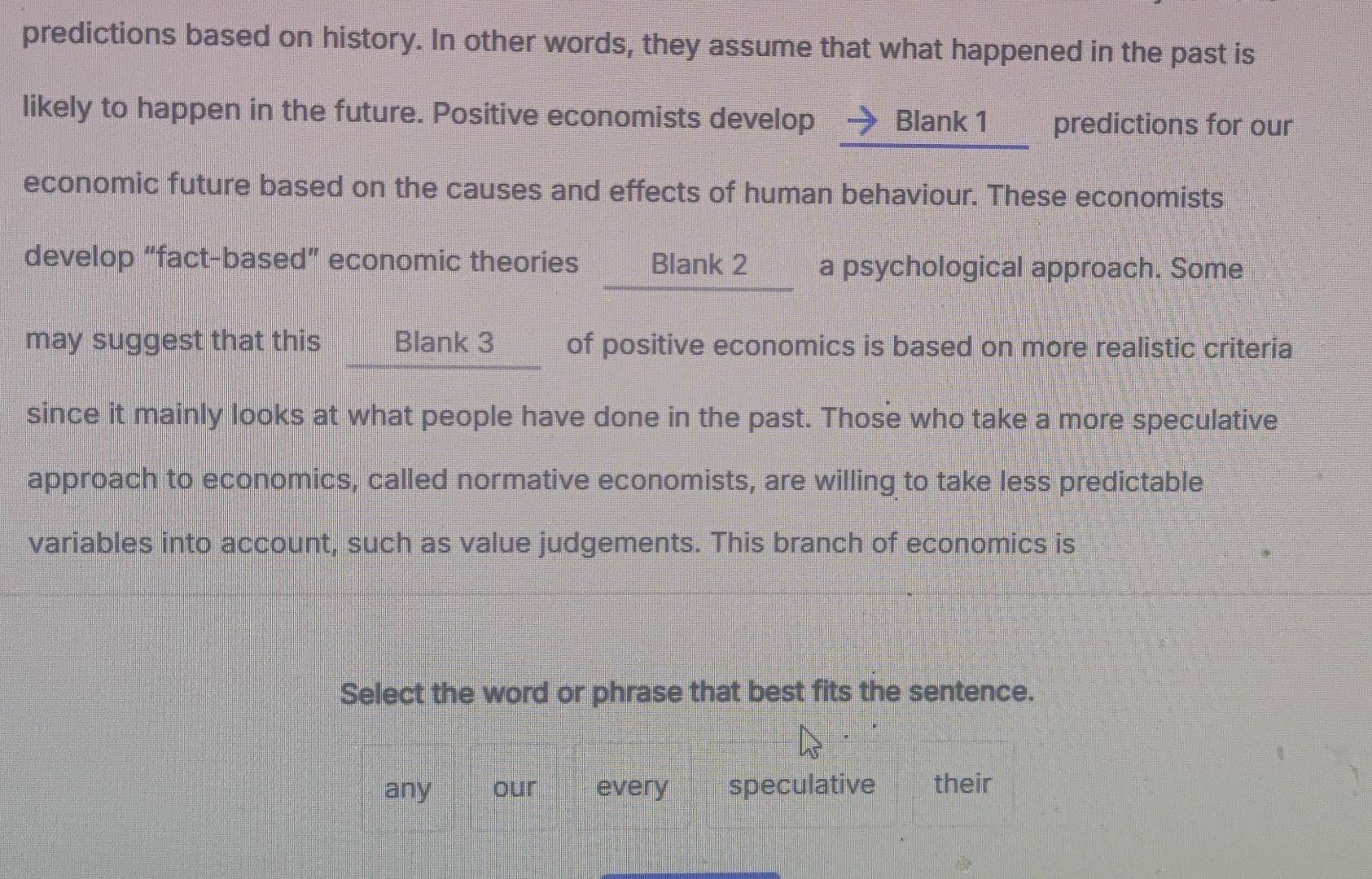 predictions based on history. In other words, they assume that what happened in the past is
likely to happen in the future. Positive economists develop Blank 1 predictions for our
economic future based on the causes and effects of human behaviour. These economists
develop “fact-based” economic theories Blank 2 a psychological approach. Some
may suggest that this Blank 3 of positive economics is based on more realistic criteria
since it mainly looks at what people have done in the past. Those who take a more speculative
approach to economics, called normative economists, are willing to take less predictable
variables into account, such as value judgements. This branch of economics is
Select the word or phrase that best fits the sentence.
any our every speculative their