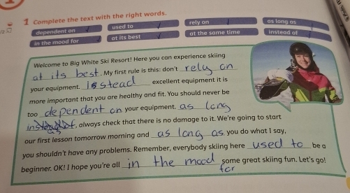 Complete the text with the right words.
dependent on used to rely on as long as
in the mood for at its best at the same time instead of
Welcome to Big White Ski Resort! Here you can experience skiing
_
My first rule is this: don't_
your equipment. _excellent equipment it is
more important that you are healthy and fit. You should never be
_
your equipment._
too
_
, always check that there is no damage to it. We're going to start
our first lesson tomorrow morning and_ you do what I say,
you shouldn't have any problems. Remember, everybody skiing here _be a
beginner. OK! I hope you're all _some great skiing fun. Let's go!