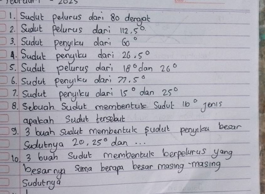 IeoTuur 20L7 
1. Sudut pelurus dari 80 dergat 
2. Sudut pelurus dari 112,5°
3. Sudut penpliku dari 60°
A. Sudut pengita dari 26.5°
5. Sudut pelurus dari 18° dan 26°
6. Sudut penyika dari 77.5°
7. Sudut penjicu dari 15° dan 25°
8. Selouah Sudut membentak Sudul 110° Jenis 
apatah Sudut tersebut 
9. 3 buah sudut membentak fudut penclcu besar 
Sudutnya 20, 25° dan. . . 
1o. 3 buah Sudut membentul berpelurus yang 
besarnya Sama berapa besar masing masing 
Sudutnya