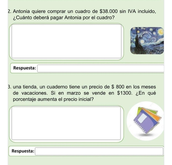 Antonia quiere comprar un cuadro de $38.000 sin IVA incluido, 
¿Cuánto deberá pagar Antonia por el cuadro? 
Respuesta: □ 
3. una tienda, un cuaderno tiene un precio de $ 800 en los meses 
de vacaciones. Si en marzo se vende en $1300. ¿En qué 
porcentaje aumenta el precio inicial? 
: 
Respuesta: x=□