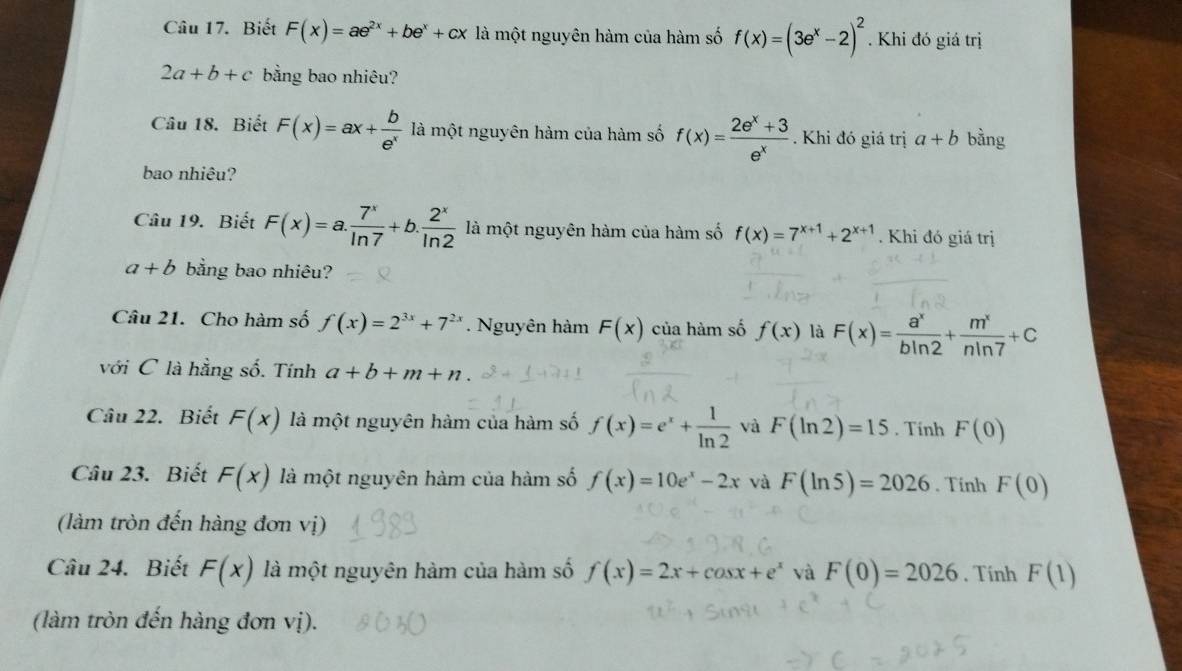 Biết F(x)=ae^(2x)+be^x+cx là một nguyên hàm của hàm số f(x)=(3e^x-2)^2. Khi đó giá trị
2a+b+c bằng bao nhiêu? 
Câu 18. Biết F(x)=ax+ b/e^x  là một nguyên hàm của hàm số f(x)= (2e^x+3)/e^x . Khi đó giá trị a+b bằng 
bao nhiêu? 
Câu 19. Biết F(x)=a. 7^x/ln 7 +b. 2^x/ln 2  là một nguyên hàm của hàm số f(x)=7^(x+1)+2^(x+1). Khi đó giá trị
a+b bằng bao nhiêu? 
Câu 21. Cho hàm số f(x)=2^(3x)+7^(2x) Nguyên hàm F(x) của hàm số f(x) là F(x)= a^x/bln 2 + m^x/nln 7 +C
với C là hằng số. Tính a+b+m+n. 
Câu 22. Biết F(x) là một nguyên hàm của hàm số f(x)=e^x+ 1/ln 2  và F(ln 2)=15. Tinh F(0)
Câu 23. Biết F(x) là một nguyên hàm của hàm số f(x)=10e^x-2x và F(ln 5)=2026. Tính F(0)
(làm tròn đến hàng đơn vị) 
Câu 24. Biết F(x) là một nguyên hàm của hàm số f(x)=2x+cos x+e^x và F(0)=2026. Tính F(1)
(làm tròn đến hàng đơn vị).