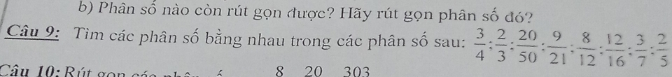 Phân số nào còn rút gọn được? Hãy rút gọn phân số đó? 
Câu 9: Tìm các phân số bằng nhau trong các phân số sau:  3/4 ;  2/3 ;  20/50  :  9/21 ;  8/12 ;  12/16 ;  3/7  :  2/5 
Câu 10: Rút gon 8 20 303