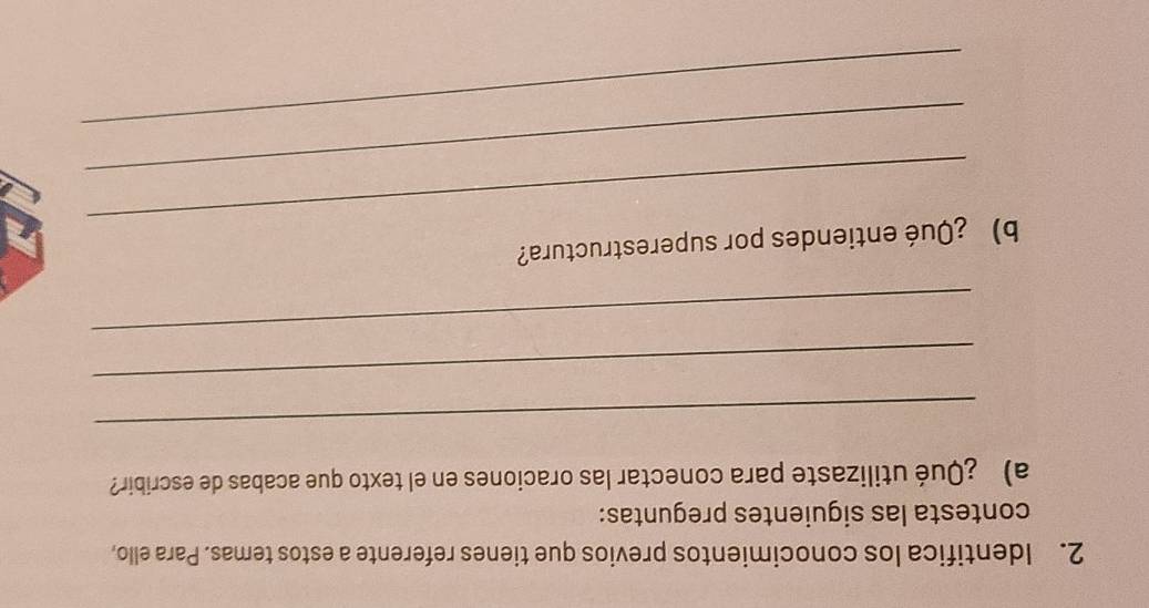 Identifica los conocimientos previos que tienes referente a estos temas. Para ello, 
contesta las siguientes preguntas: 
a) ¿Qué utilizaste para conectar las oraciones en el texto que acabas de escribir? 
_ 
_ 
_ 
_ 
b) ¿Qué entiendes por superestructura? 
_ 
_