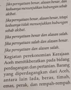 Jika pernyataan benar, alasan benar, dan 
keduanya menunjukkan hubungan sebab 
akibat. 
Jika pernyataan benar, alasan benar, tetapi 
keduanya tidak menunjukkan hubungan 
sebab akibat. 
Jika pernyataan benar dan alasan salah. 
Jika pernyataan salah dan alasan benar. 
Jika pernyataan dan alasan salah. 
Kegiatan perekonomian Kerajaan 
Aceh menitikberatkan pada bidang 
perdagangan dan pertanian. Barang 
yang diperdagangkan dari Aceh, 
antara lain lada, beras, timah, 
emas, perak, dan rempah-rempah