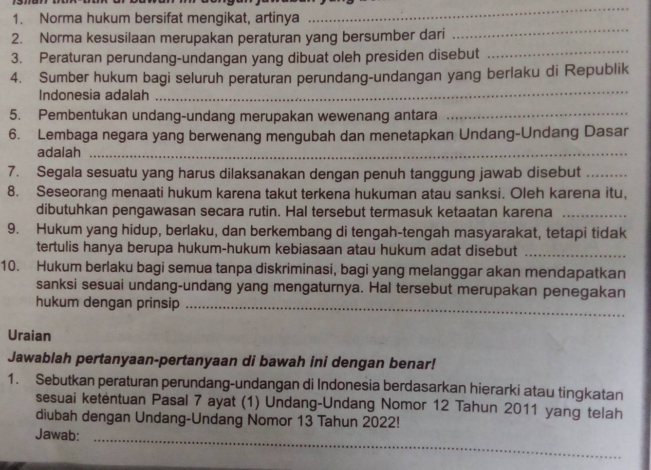 Norma hukum bersifat mengikat, artinya
_
2. Norma kesusilaan merupakan peraturan yang bersumber dari
_
3. Peraturan perundang-undangan yang dibuat oleh presiden disebut
_
4. Sumber hukum bagi seluruh peraturan perundang-undangan yang berlaku di Republik
Indonesia adalah
_
5. Pembentukan undang-undang merupakan wewenang antara_
6. Lembaga negara yang berwenang mengubah dan menetapkan Undang-Undang Dasar
adalah_
7. Segala sesuatu yang harus dilaksanakan dengan penuh tanggung jawab disebut_
8. Seseorang menaati hukum karena takut terkena hukuman atau sanksi. Oleh karena itu,
dibutuhkan pengawasan secara rutin. Hal tersebut termasuk ketaatan karena_
9. Hukum yang hidup, berlaku, dan berkembang di tengah-tengah masyarakat, tetapi tidak
tertulis hanya berupa hukum-hukum kebiasaan atau hukum adat disebut_
10. Hukum berlaku bagi semua tanpa diskriminasi, bagi yang melanggar akan mendapatkan
sanksi sesuai undang-undang yang mengaturnya. Hal tersebut merupakan penegakan
hukum dengan prinsip_
Uraian
Jawablah pertanyaan-pertanyaan di bawah ini dengan benar!
1. Sebutkan peraturan perundang-undangan di Indonesia berdasarkan hierarki atau tingkatan
sesuai ketentuan Pasal 7 ayat (1) Undang-Undang Nomor 12 Tahun 2011 yang telah
diubah dengan Undang-Undang Nomor 13 Tahun 2022!
Jawab:_