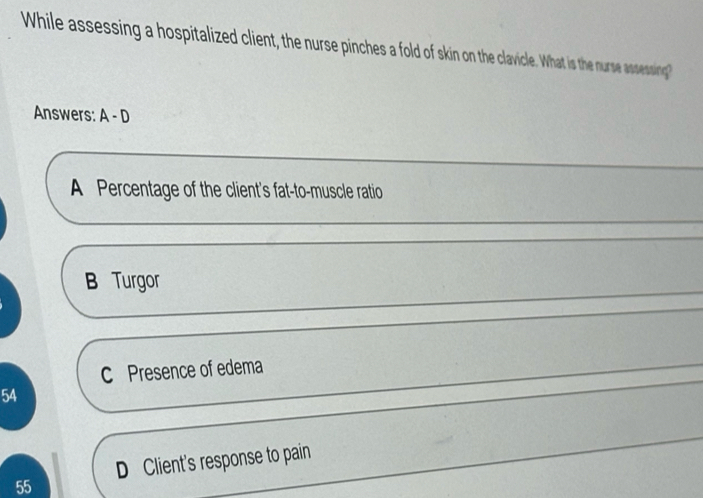 While assessing a hospitalized client, the nurse pinches a fold of skin on the clavicle. What is the nurse assessing
Answers: A-D
A Percentage of the client's fat-to-muscle ratio
B Turgor
C Presence of edema
54
D Client's response to pain
55