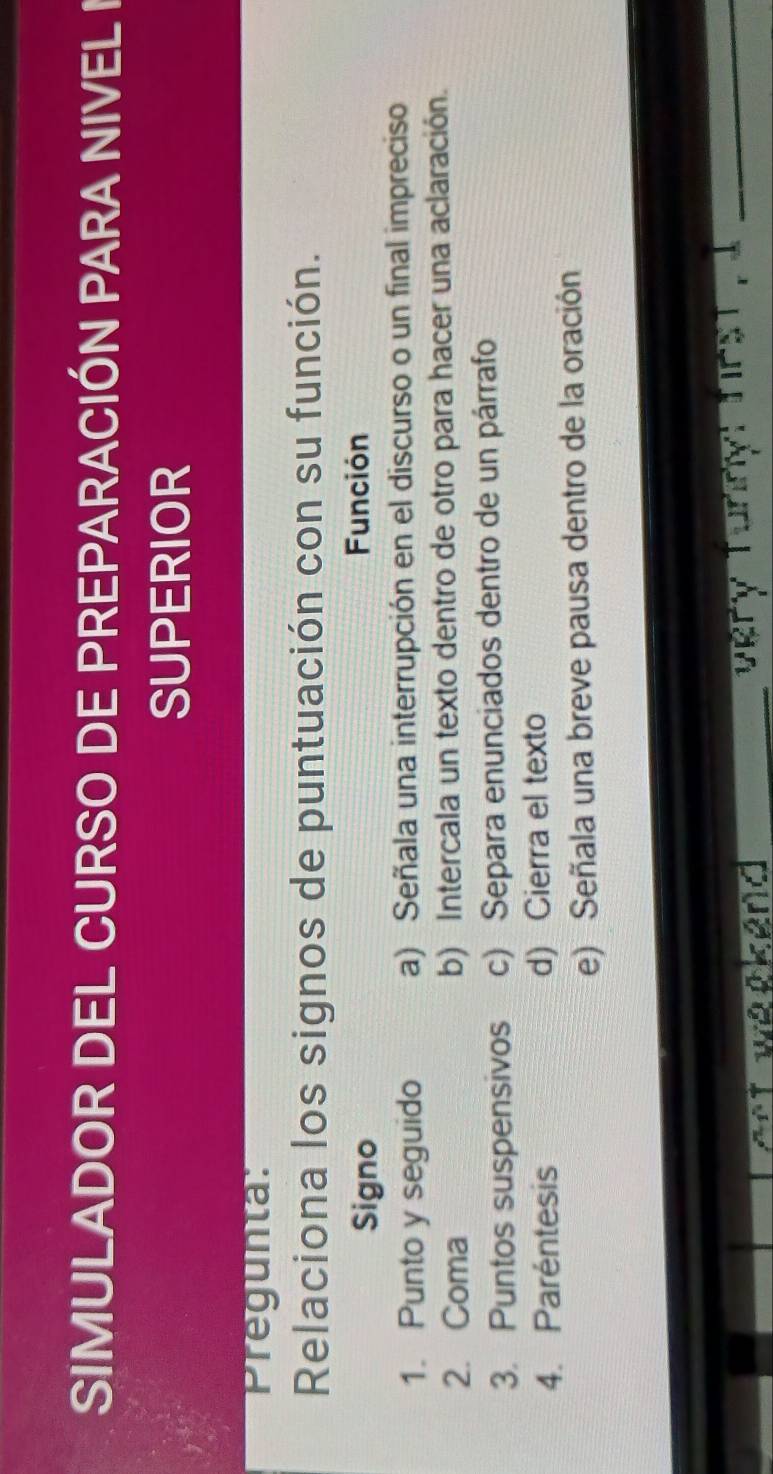 SIMULADOR DEL CURSO DE PREPARACIÓN PARA NIVEL I
SUPERIOR
Pregunta:
Relaciona los signos de puntuación con su función.
Signo
Función
1. Punto y seguido a) Señala una interrupción en el discurso o un final impreciso
2. Coma b) Intercala un texto dentro de otro para hacer una aclaración.
3. Puntos suspensivos c) Separa enunciados dentro de un párrafo
4. Paréntesis d) Cierra el texto
e) Señala una breve pausa dentro de la oración
I 
_
_