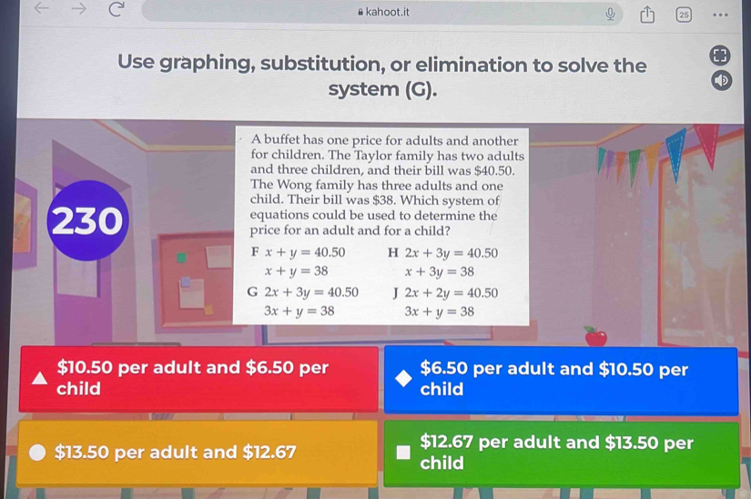 ⊥kahoot.it
25 ..
Use graphing, substitution, or elimination to solve the
system (G).
D
A buffet has one price for adults and another
for children. The Taylor family has two adults
and three children, and their bill was $40.50.
The Wong family has three adults and one
child. Their bill was $38. Which system of
230 equations could be used to determine the
price for an adult and for a child?
F x+y=40.50 H 2x+3y=40.50
x+y=38 x+3y=38
G 2x+3y=40.50 J 2x+2y=40.50
3x+y=38 3x+y=38
$10.50 per adult and $6.50 per $6.50 per adult and $10.50 per
child child
wen
$13.50 per adult and $12.67
$12.67 per adult and $13.50 per
child