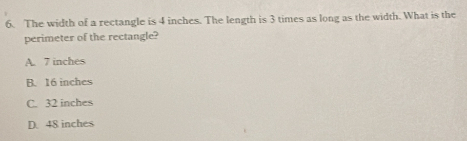 The width of a rectangle is 4 inches. The length is 3 times as long as the width. What is the
perimeter of the rectangle?
A. 7 inches
B. 16 inches
C. 32 inches
D. 48 inches