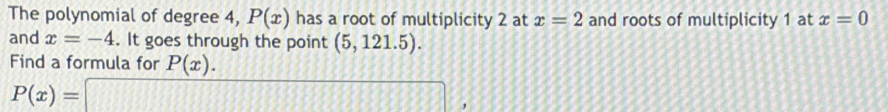 The polynomial of degree 4, P(x) has a root of multiplicity 2 at x=2 and roots of multiplicity 1 at x=0
and x=-4. It goes through the point (5,121.5). 
Find a formula for P(x).
P(x)=□ ,