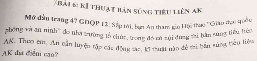 (bài 6: Kĩ thuật bản súng tiểu liên aK 
Mở đầu trang 47 GDQP 12: Sắp tới, bạn An tham gia Hội thao "Giáo dục quốc 
phòng và an ninh” do nhà trường tổ chức, trong đó có nội dung thi bắn súng tiểu liên
AK. Theo em, An cần luyện tập các động tác, kĩ thuật nào đề thi bắn súng tiểu liêu
AK đạt điểm cao?