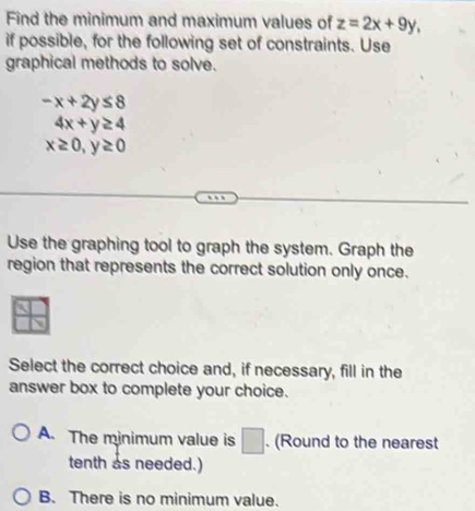 Find the minimum and maximum values of z=2x+9y, 
if possible, for the following set of constraints. Use
graphical methods to solve.
-x+2y≤ 8
4x+y≥ 4
x≥ 0, y≥ 0
Use the graphing tool to graph the system. Graph the
region that represents the correct solution only once.
Select the correct choice and, if necessary, fill in the
answer box to complete your choice.
A. The minimum value is □. (Round to the nearest
tenth as needed.)
B. There is no minimum value.