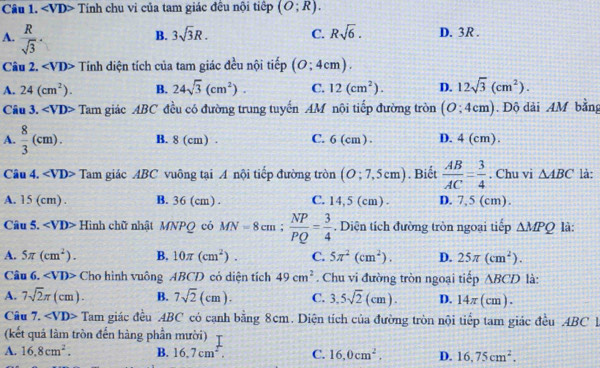 Tính chu vi của tam giác đều nội tiếp (O;R).
B. 3sqrt(3)R. C. Rsqrt(6). D. 3R .
A.  R/sqrt(3) · 12sqrt(3)(cm^2).
Câu 2. Tính diện tích của tam giác đều nội tiếp (0;4cm).
A. 24(cm^2). B. 24sqrt(3)(cm^2). C. 12(cm^2). D.
Câu 3. ∠ VD> Tam giác ABC đều có đường trung tuyến AM nội tiếp đường tròn (O;4cm). Độ dài 4M bằng
A.  8/3 (cm). B. 8 (cm) . C. 6 (cm ) . D. 4 (cm)
Câu 4. ∠ VD> Tam giác ABC vuông tại A nội tiếp đường tròn (O;7,5cm). Biết  AB/AC = 3/4 . Chu vi △ ABC là:
A. 15 (cm) . B. 36 (cm) . C. 14,5 (cm) D. 7,5 (cm).
Câu 5. ∠ VD> Hình chữ nhật MNPQ có MN=8cm; NP/PQ = 3/4 . Diện tích đường tròn ngoại tiếp △ MPQ là:
A. 5π (cm^2). B. 10π (cm^2). C. 5π^2(cm^2). D. 25π (cm^2).
Câu 6. ∠ VD> Cho hình vuông ABCD có diện tích 49cm^2. Chu vi đường tròn ngoại tiếp ABCD là:
A. 7sqrt(2)π (cm). B. 7sqrt(2)(cm). C. 3.5sqrt(2)(cm). D. 14π (cm).
Câu 7. ∠ VD> Tam giác đều ABC có cạnh bằng 8cm. Diện tích của đường tròn nội tiếp tam giác đều ABC 1
(kết quả làm tròn đến hàng phần mười)
A. 16.8cm^2. B. 16.7cm^2. C. 16,0cm^2. D. 16,75cm^2.