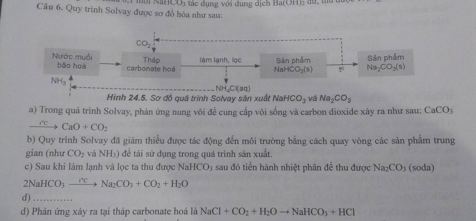 môi Nar 1CO_3 tác dụng với dung dịch Ba(OH)
Câu 6. Quy trình Solvay được sơ đồ hóa như sau:
CO_2
Nước muối Tháp làm lạnh, lọc Sản phẩm Sản phảm 
bão hoà 
carbonate hoá NaHCO_3(s) o Na_2CO_3(s)
NH_3
NH_4Cl(aq)
Hình 24.5. Sơ đồ quá trình Solvay sản xuất NaHCO_3 và Na_2CO_3
a) Trong quá trình Solvay, phản ứng nung vôi để cung cấp vôi sống và carbon dioxide xảy ra như sau: CaCO_3
t°C CaO+CO_2
b) Quy trình Solvay đã giảm thiểu được tác động đến môi trường bằng cách quay vòng các sản phầm trung 
gian (như CO_2 và NH₃) để tái sử dụng trong quá trình sản xuất. 
c) Sau khi làm lạnh và lọc ta thu được Na HCO_3 sau đó tiến hành nhiệt phân để thu được Na_2CO_3 (soda)
2NaHCO_3_ e°c Na_2CO_3+CO_2+H_2O
d)_ 
d) Phản ứng xảy ra tại tháp carbonate hoá là NaCl+CO_2+H_2Oto NaHCO_3+HCl