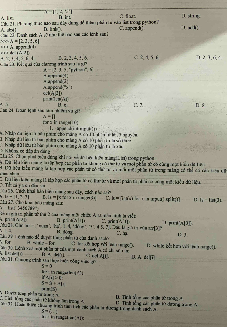 A=[1,2,3^,]
A. list. B. int. C. float. D. string.
Câu 21. Phương thức nào sau đây dùng để thêm phần tử vào list trong python?
A. abs(). B. link(). C. append(). D. add().
Câu 22. Danh sách A sẽ như thế nào sau các lệnh sau?
A=[2,3,5,6]
A. appen d(4)
del(A[2])
A. 2, 3, 4, 5, 6, 4. B. 2, 3, 4, 5, 6. C. 2, 4, 5, 6. D. 2, 3, 6, 4.
Câu 23. Kết quả của chương trình sau là gì?
A=[2,3,5,''python'', 6
A.append(4)
A.append(2)
A. appen d(''x'')
del(A[2])
print (len(A))
A. 5. B. 6. C. 7. D. 8.
Câu 24. Đoạn lệnh sau làm nhiệm vụ gì?
A=□
for x in range(10):
1. append(int(input()))
A. Nhập dữ liệu từ bàn phím cho mảng A có 10 phần tử là số nguyên.
B. Nhập dữ liệu từ bàn phím cho mảng A có 10 phần tử là số thực.
C. Nhập dữ liệu từ bàn phím cho mảng A có 10 phần tử là xâu.
D. Không có đáp án đúng.
Câu 25. Chọn phát biểu đúng khi nói về dữ liệu kiểu mảng(List) trong python.
A. Dữ liệu kiểu mảng là tập hợp các phần tử không có thứ tự và mọi phần tử có cùng một kiểu dữ liệu.
B. Dữ liệu kiểu mảng là tập hợp các phần tử có thứ tự và mỗi một phần tử trong mảng có thể có các kiểu dữ
khác nhau.
C. Dữ liệu kiểu mảng là tập hợp các phần tử có thứ tự và mọi phần tử phải có cùng một kiểu dữ liệu.
D. Tất cả ý trên đều sai.
Câu 26. Cách khai báo biến mảng sau đây, cách nào sai?
A ls=[1,2,3] B. Is= [x for x in range(3)] C. ls=[int(x) for x in input().split()] D. ls=list(3).
Câu 27. Cho khai báo mảng sau:
A=list(^“3456789”)
Để in giá trị phần tử thứ 2 của mảng một chiều A ra màn hình ta viết:
A. print (A[2]). B. print A|1| ). C. print (A[3]). D. print(A[0]).
Câu 28. Cho arr=['xuxuan' ´, ‘hạ’, 1. 4, ‘đông’ ,'3',4.5,7]. Đâu là giá trị của arr[3] ?
A. 1.4. B. đông. C. hạ. D. 3.
Câu 29. Lệnh nào đễ duyệt từng phần tử của danh sách?
A. for. B. while - for. C. for kết hợp với lệnh range(). D. while kết hợp với lệnh range().
Câu 30. Lệnh xoá một phần tử của một danh sách A có chỉ số i là:
A. list.del(i). B. A. del(i). C. del A[i]. D. A. del[i].
Câu 31. Chương trình sau thực hiện công việc gì?
S=0
for i in range(len(A)):
if A[i]>0:
S=S+A[i]
print(S)
A. Duyệt từng phần tử trong A. B. Tính tổng các phần tử trong A.
C. Tính tổng các phần tử không âm trong A.  D. Tính tổng các phần tử dương trong A.
Câu 32. Hoàn thiện chương trình tính tích các phần tử dương trong danh sách A.
S=(...)
for i in range(len(A)):