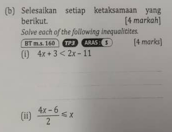 Selesaikan setiap ketaksamaan yang 
berikut. [4 markah] 
Solve each of the following inequalitites. 
BT m.s. 160 TP3 ARAS:S [4 marks] 
(i) 4x+3<2x-11</tex> 
(ii)  (4x-6)/2 ≤slant x