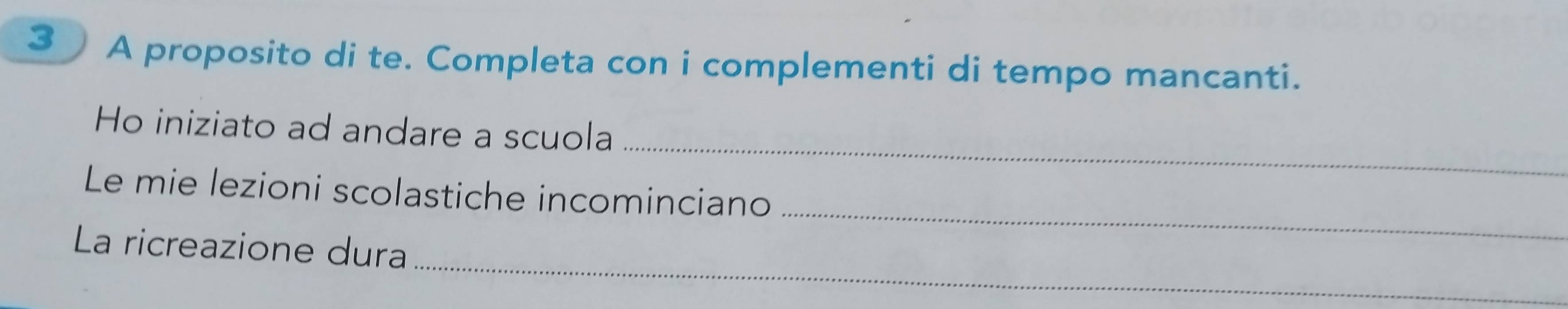 A proposito di te. Completa con i complementi di tempo mancanti. 
_ 
Ho iniziato ad andare a scuola 
_ 
Le mie lezioni scolastiche incominciano 
_ 
La ricreazione dura