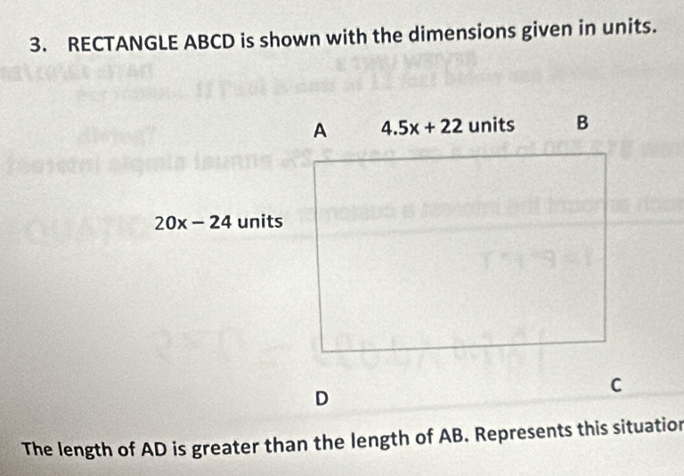 RECTANGLE ABCD is shown with the dimensions given in units. 
A 4.5x+22 units B
20x-24 units
D
C
The length of AD is greater than the length of AB. Represents this situatior