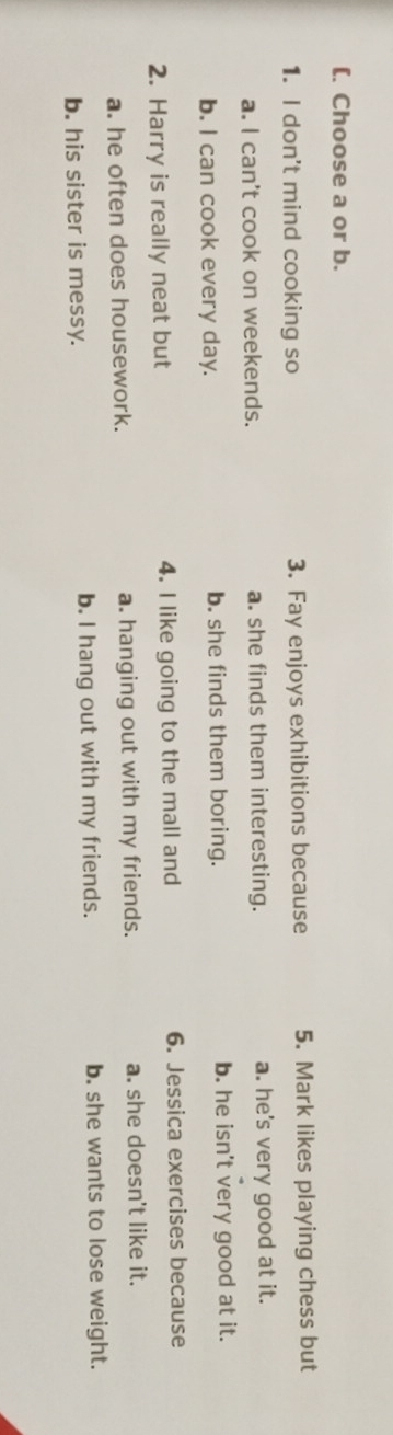 [. Choose a or b.
1. I don't mind cooking so 3. Fay enjoys exhibitions because 5. Mark likes playing chess but
a. I can't cook on weekends. a. she finds them interesting. a. he's very good at it.
b. I can cook every day. b. she finds them boring. b. he isn't very good at it.
2. Harry is really neat but 4. I like going to the mall and 6. Jessica exercises because
a. he often does housework. a. hanging out with my friends. a. she doesn't like it.
b. his sister is messy. b. I hang out with my friends. b. she wants to lose weight.