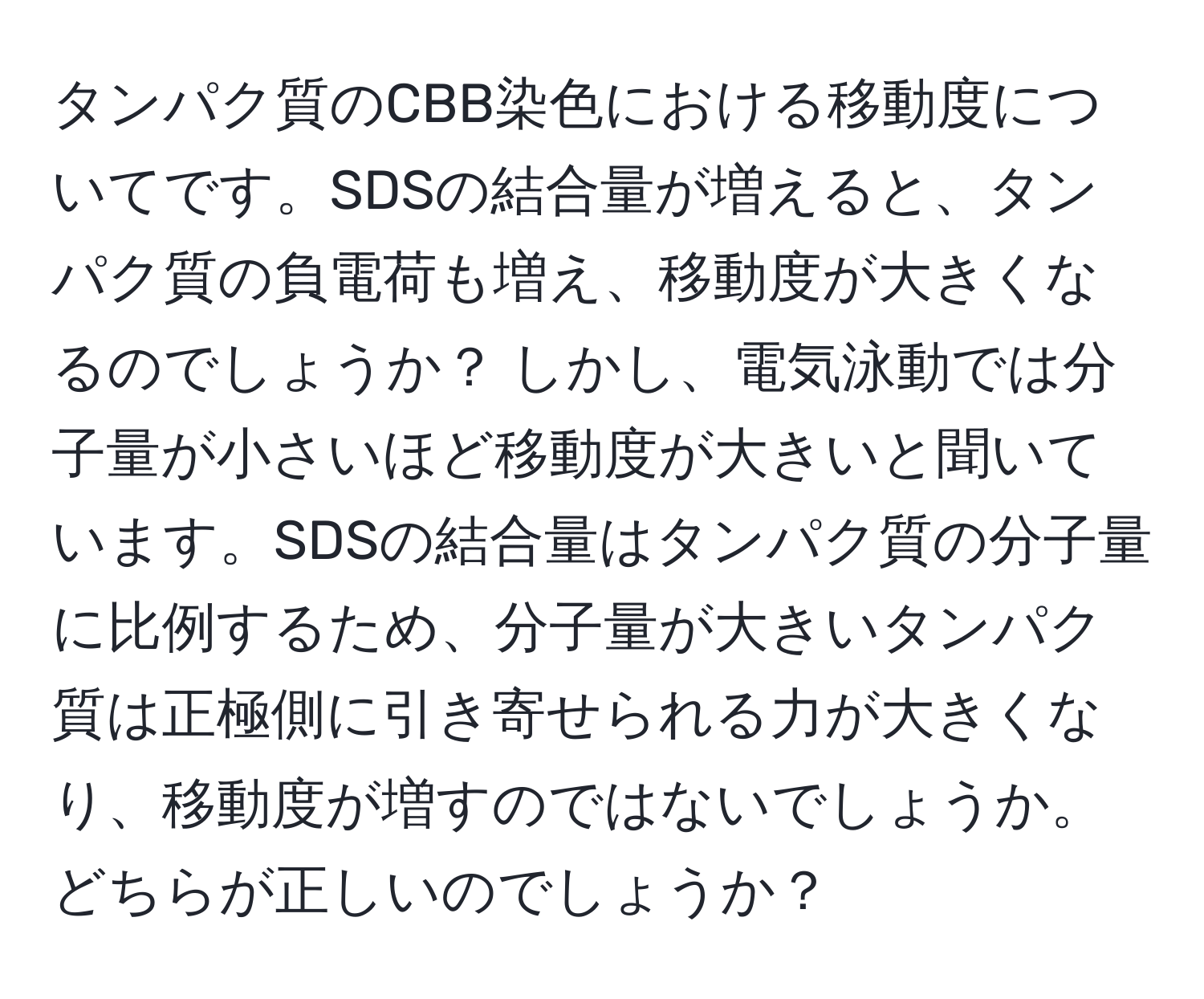 タンパク質のCBB染色における移動度についてです。SDSの結合量が増えると、タンパク質の負電荷も増え、移動度が大きくなるのでしょうか？ しかし、電気泳動では分子量が小さいほど移動度が大きいと聞いています。SDSの結合量はタンパク質の分子量に比例するため、分子量が大きいタンパク質は正極側に引き寄せられる力が大きくなり、移動度が増すのではないでしょうか。どちらが正しいのでしょうか？