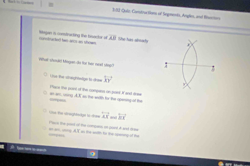 Bark to Conberê = 3.02 Quiz: Constructions of Segments, Angles, and Bisectors
Megan is constructing the bisector of overline AB She has already x
constructed two arcs as shown
What should Megan do for her next step?
A
B
Use the straightedge to draw overleftrightarrow XY
y
Place the point of the compass on point X and draw
an arc using A. X as the width for the opening of the
compass.
Use the straightedge to draw overleftrightarrow AX and overleftrightarrow BX
Place the point of the compass on point A and draw
an arc, using A. X as the width for the opening of the
compass.
Tyne here to search