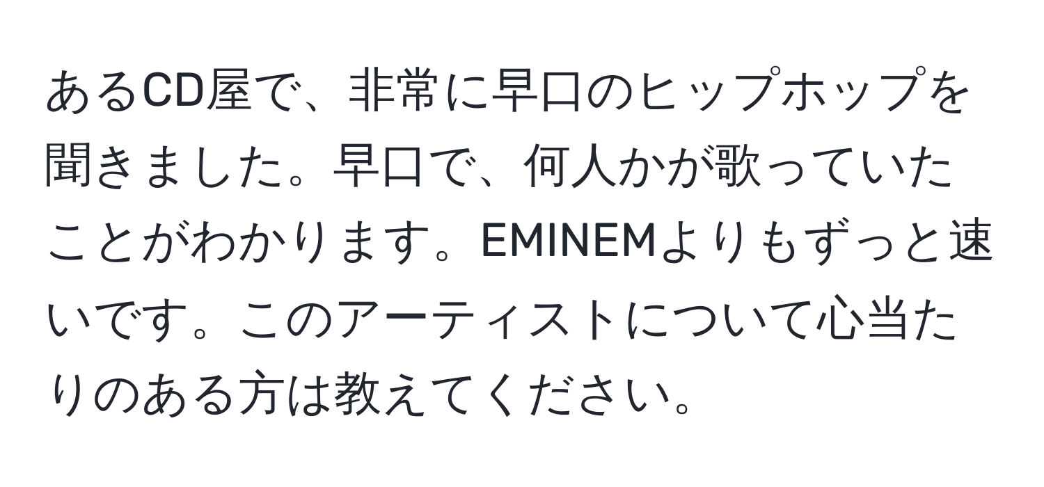 あるCD屋で、非常に早口のヒップホップを聞きました。早口で、何人かが歌っていたことがわかります。EMINEMよりもずっと速いです。このアーティストについて心当たりのある方は教えてください。