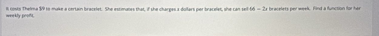 ft costs Thelma $9 to make a certain bracelet. She estimates that, if she charges x dollars per bracelet, she can sell 66-2x bracelets per week. Find a function for her 
weekly profit.