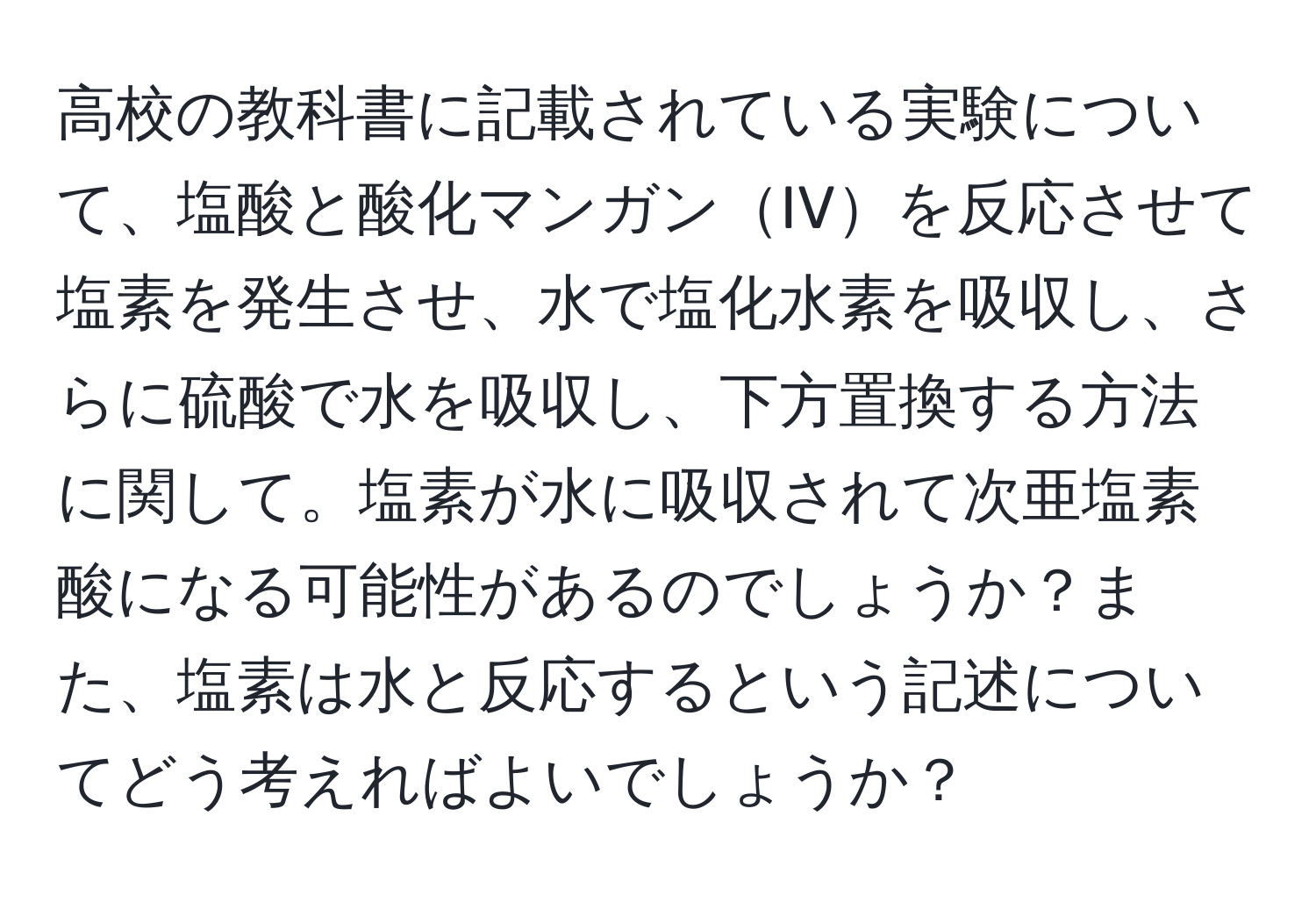 高校の教科書に記載されている実験について、塩酸と酸化マンガンIVを反応させて塩素を発生させ、水で塩化水素を吸収し、さらに硫酸で水を吸収し、下方置換する方法に関して。塩素が水に吸収されて次亜塩素酸になる可能性があるのでしょうか？また、塩素は水と反応するという記述についてどう考えればよいでしょうか？