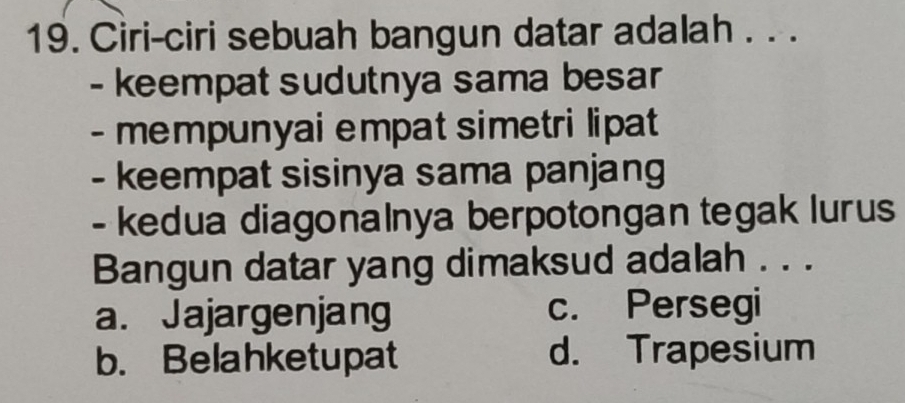 Ciri-ciri sebuah bangun datar adalah . . .
- keempat sudutnya sama besar
- mempunyai empat simetri lipat 
- keempat sisinya sama panjang
- kedua diagonalnya berpotongan tegak lurus
Bangun datar yang dimaksud adalah . . .
a. Jajargenjang c. Persegi
b. Belahketupat d. Trapesium